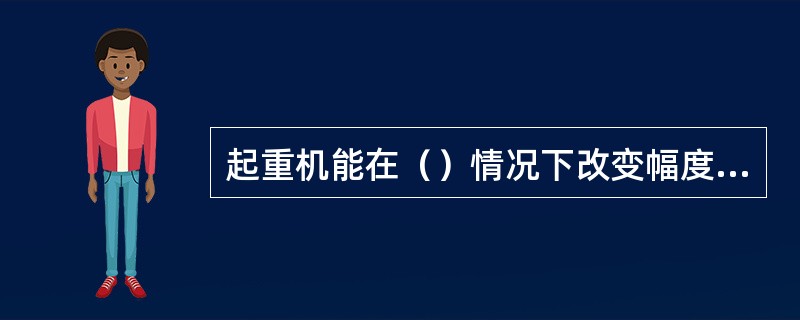 起重机能在（）情况下改变幅度为工作性变幅；起重机只允许在（）情况下改变幅度为非工