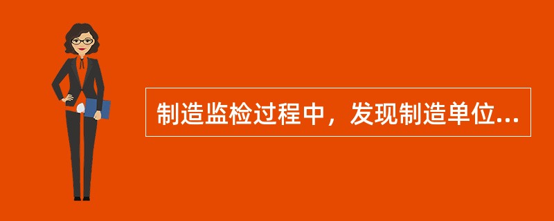 制造监检过程中，发现制造单位有违反规定出现监检项目不合格、产品质量不稳定或者质量