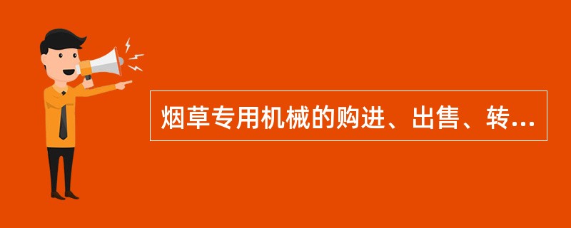 烟草专用机械的购进、出售、转让，必须经省级以上烟草专卖行政主管部门批准。