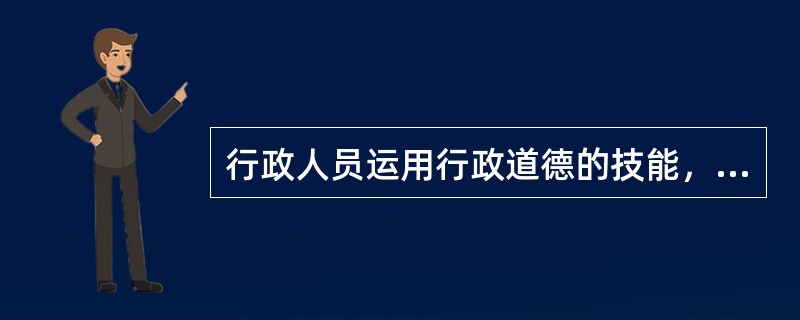 行政人员运用行政道德的技能，在公共伦理学中称为（）。