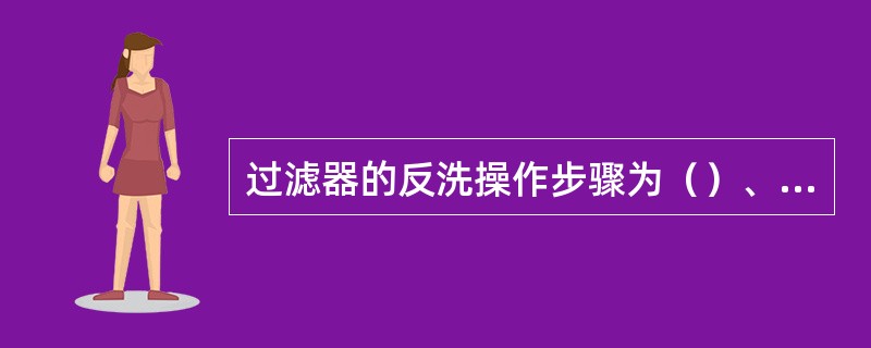 过滤器的反洗操作步骤为（）、（）、（）。