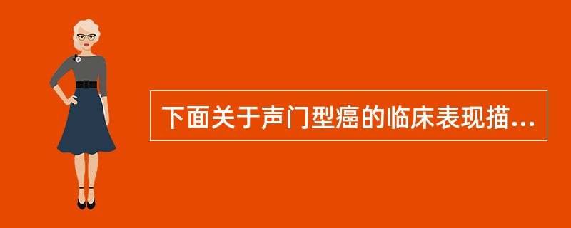 下面关于声门型癌的临床表现描述错误的是 ( )A、早期症状不明显B、可引起呼吸困