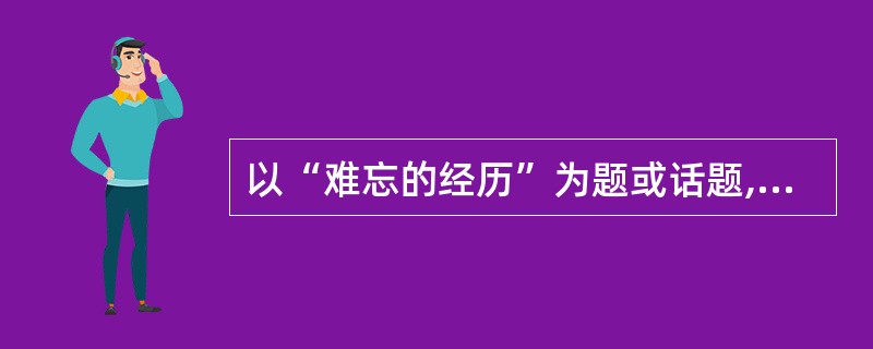 以“难忘的经历”为题或话题,文体不限,写一篇不少于600字的文章。要写出真情实感