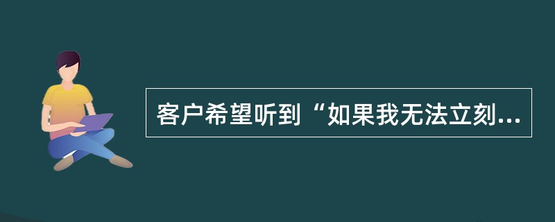 客户希望听到“如果我无法立刻解决您的问题,我会告诉您我处理它的步骤与时间”,体现