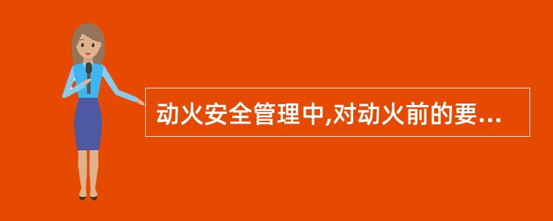 动火安全管理中,对动火前的要求叙述正确的有( )。
