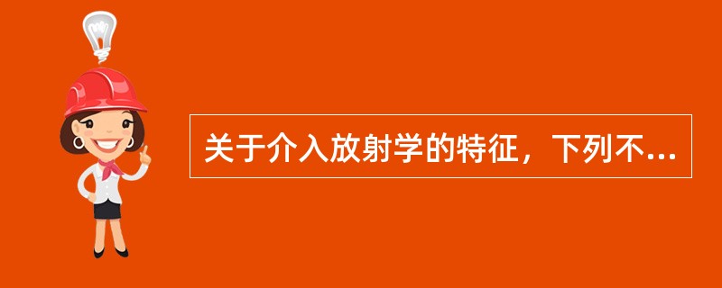 关于介入放射学的特征，下列不正确的是A、是诊断放射学的发展和延伸B、是在医学影像