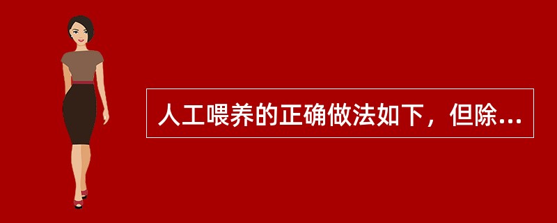 人工喂养的正确做法如下，但除外A、人工喂养应以代乳品为主B、按婴儿年龄、体重等调