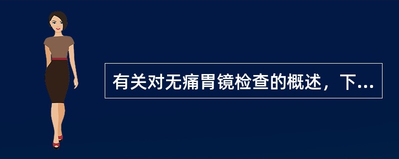 有关对无痛胃镜检查的概述，下列不正确的是A、可解除患者对检查的恐惧与紧张，无痛苦