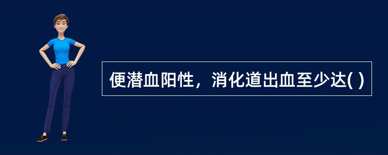 便潜血阳性，消化道出血至少达( )