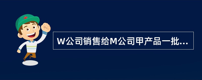 W公司销售给M公司甲产品一批,价款为500000元(不含税),W公司在该价款的基