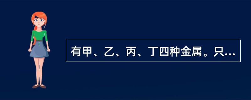 有甲、乙、丙、丁四种金属。只有甲在自然界主要以游离态存在。丁盐的水溶液不能用乙制