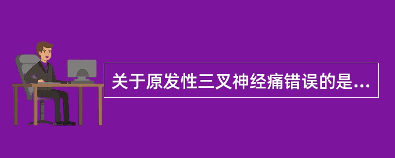 关于原发性三叉神经痛错误的是A、有触发点（扳机点）B、睡眠时疼痛可减少C、疼痛发