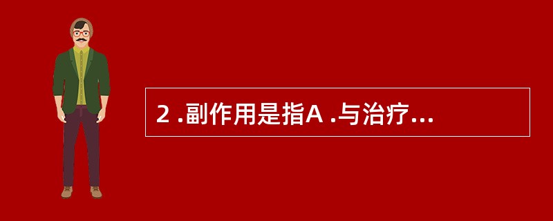 2 .副作用是指A .与治疗目的无关的作用B .用药量过大或用药时间过久引起的C