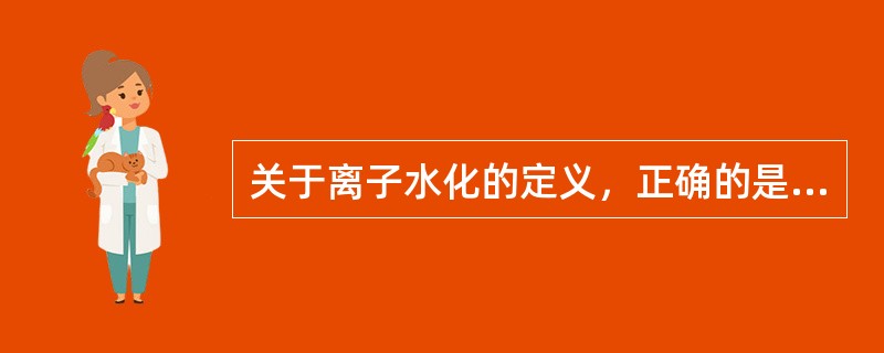 关于离子水化的定义，正确的是A、电解质溶液中的离子与水偶极子两端所带的电荷相反，