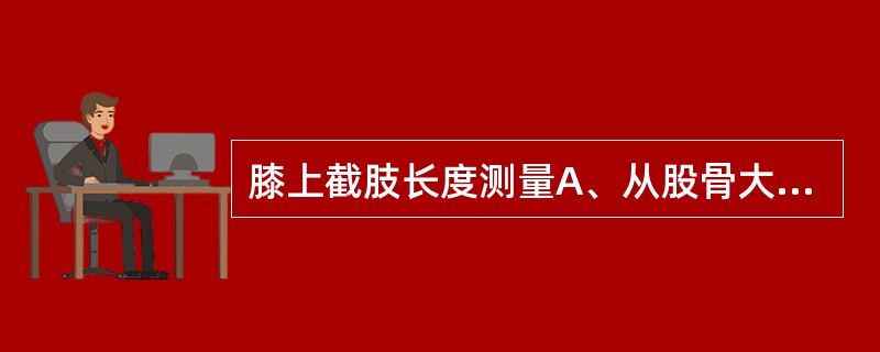 膝上截肢长度测量A、从股骨大粗隆至残端B、从髂前上棘至残端C、从坐骨结节至残端D