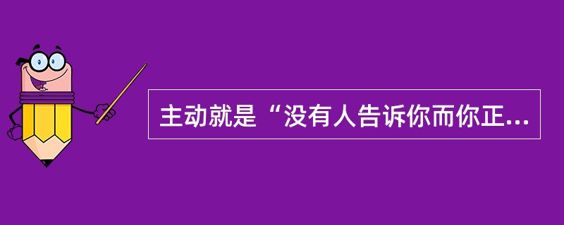 主动就是“没有人告诉你而你正做着恰当的事情”。