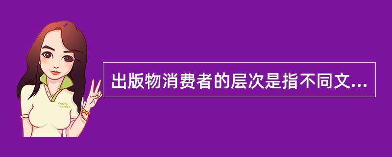 出版物消费者的层次是指不同文化程度、经济状况和消费水平，以及不同阅读欣赏水平）