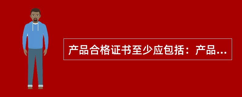 产品合格证书至少应包括：产品名称、商标、型号、制造厂家名称、制造日期、检验员姓名