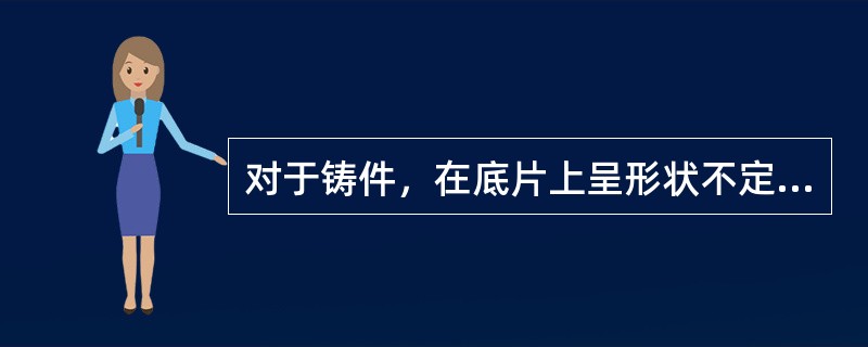 对于铸件，在底片上呈形状不定而轮廓清晰的黑斑，黑度深浅不一，有单个的，也有密集的