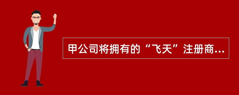 甲公司将拥有的“飞天”注册商标使用在其生产的乐器产品上。甲公司与乙公司签订商标使