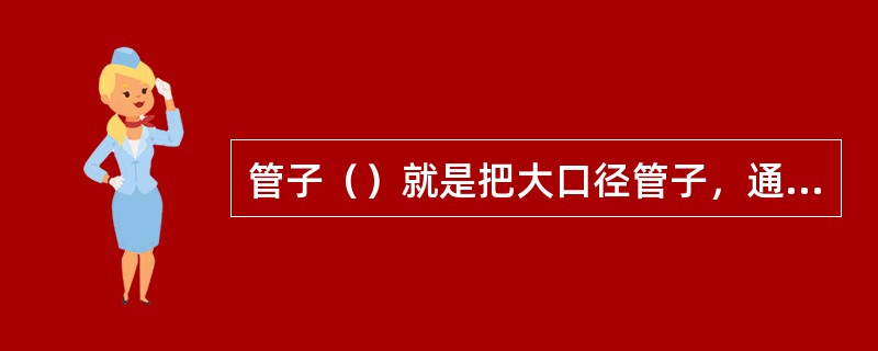 管子（）就是把大口径管子，通过加工处理，按管子对接要求收缩成对应的小管径。