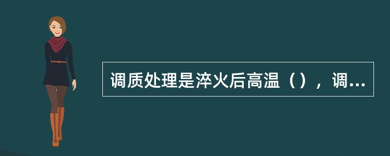 调质处理是淬火后高温（），调质是为了使钢获得较高的韧性和强度。