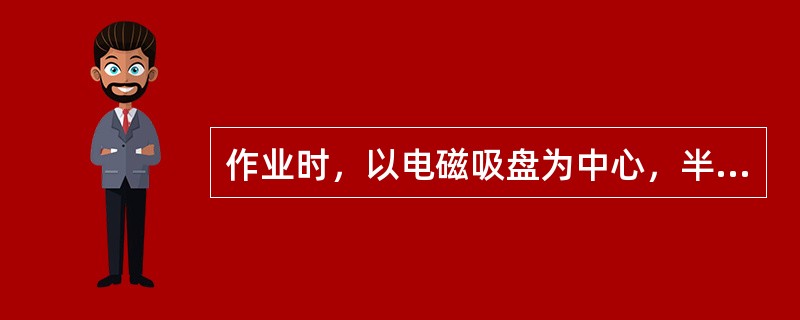 作业时，以电磁吸盘为中心，半径为（）m的范围内不准站人，以免伤人。