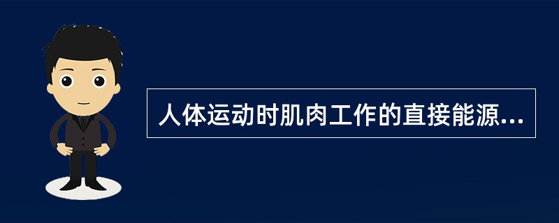 人体运动时肌肉工作的直接能源是ATP，它贮存在细胞中，以肌细胞为最多。其最终的供