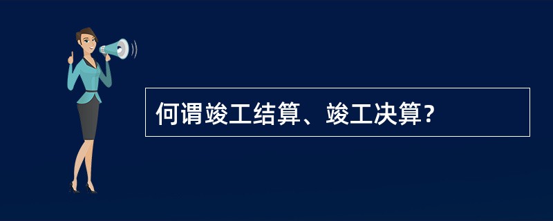 何谓竣工结算、竣工决算？