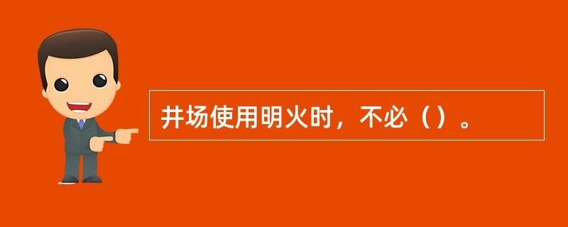 井场使用明火时，不必（）。