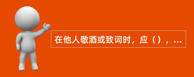 在他人敬酒或致词时，应（），认真倾听。