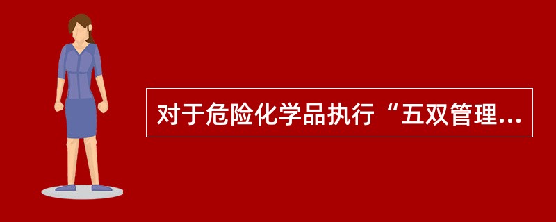 对于危险化学品执行“五双管理制度”，即双从验收、双人保管、双人发货、双本帐、双把