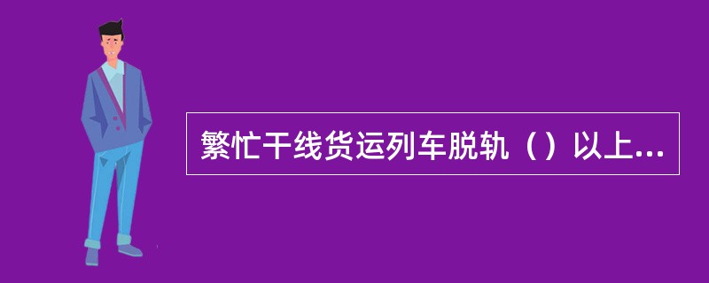 繁忙干线货运列车脱轨（）以上并中断铁路行车48h以上，为特别重大事故。