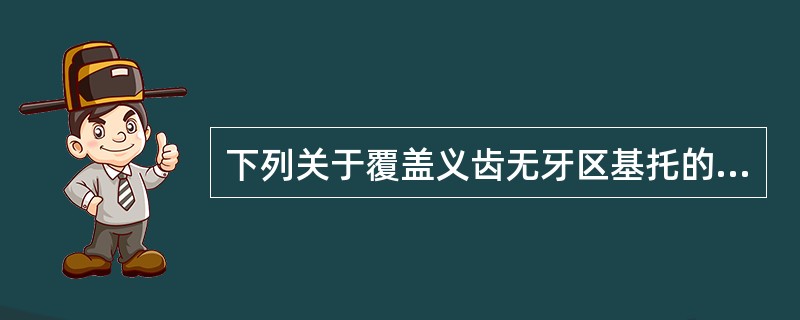 下列关于覆盖义齿无牙区基托的设计，错误的是A、基托要终止于牙槽嵴的观测线，避免过