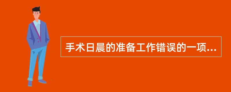 手术日晨的准备工作错误的一项是A、根据不同情况给予术前用药B、女性病员要注意有否