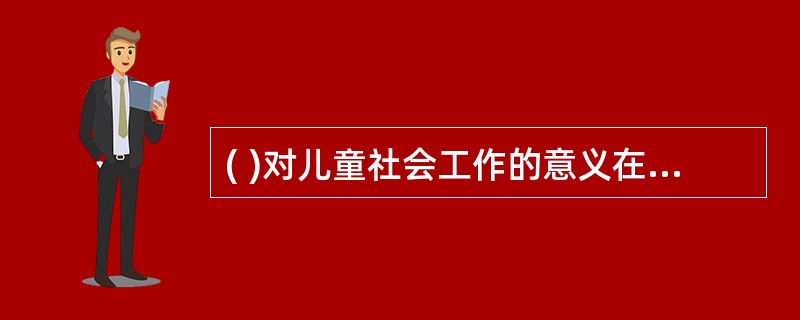 ( )对儿童社会工作的意义在于个体早期的经历对个体的成长具有很大的影响,开展儿童