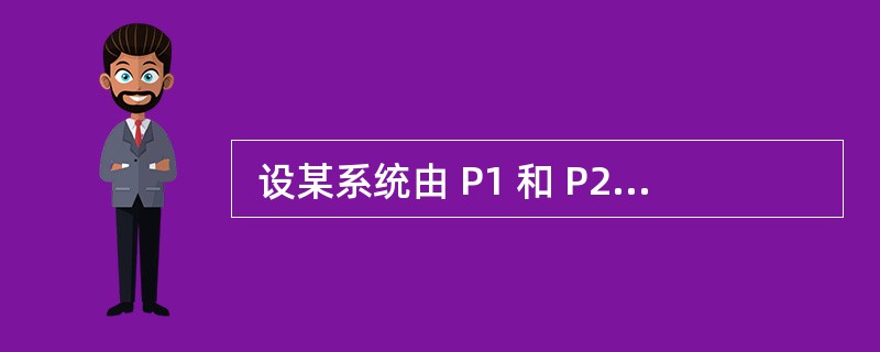  设某系统由 P1 和 P2 两个子系统组成,当且仅当两个子系统都能正常工作时