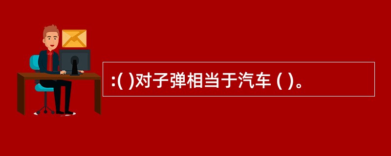 :( )对子弹相当于汽车 ( )。