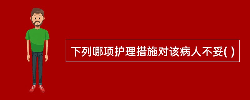 下列哪项护理措施对该病人不妥( )