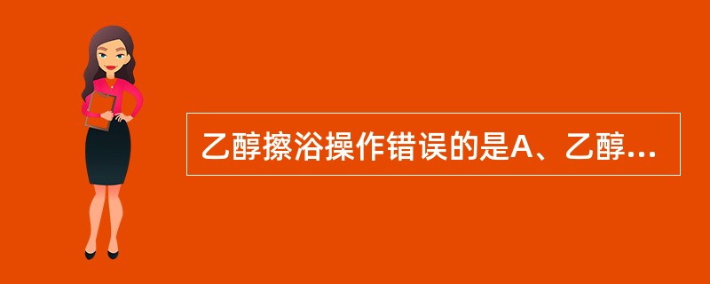 乙醇擦浴操作错误的是A、乙醇的浓度为30%B、置冰袋于病人足下C、用量200ml