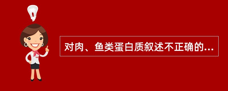 对肉、鱼类蛋白质叙述不正确的是（）。A、含量10～20%B、生物学价值很高C、