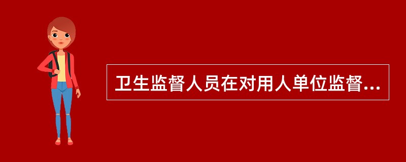 卫生监督人员在对用人单位监督检查时，对职业病防治措施和制度是否健全、职业病危害是