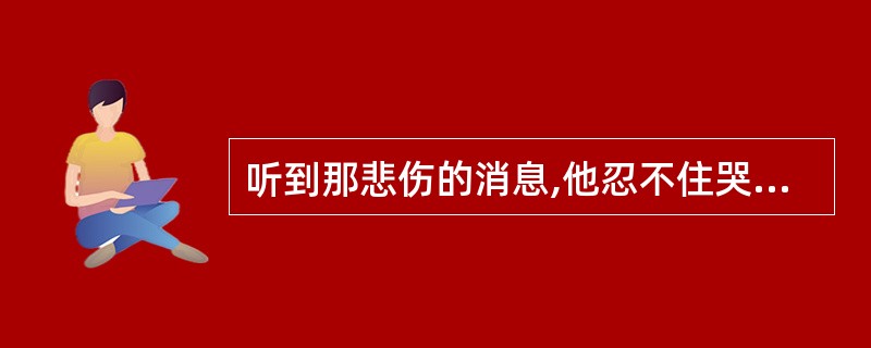 听到那悲伤的消息,他忍不住哭了。 He couldn’t ________ __