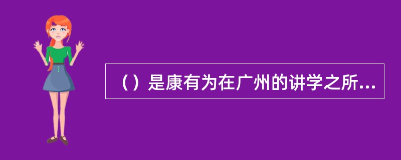 （）是康有为在广州的讲学之所，他在此酝酿、研究、宣传维新理论，造就了一大批维新人