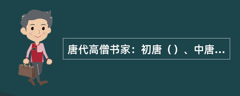 唐代高僧书家：初唐（）、中唐草书大家（）、晚唐草书家（）、（）、（）等。唐玄宗时