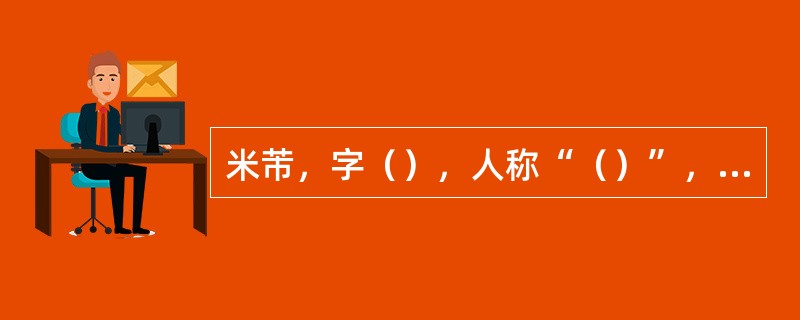 米芾，字（），人称“（）”，又称“（）”，所作山水，树木简略，烟云掩映，世称“（