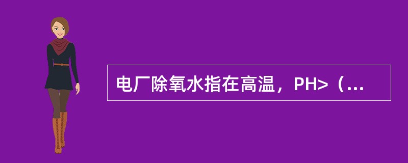 电厂除氧水指在高温，PH>（）的环境下去除掉水中溶解氧的水。
