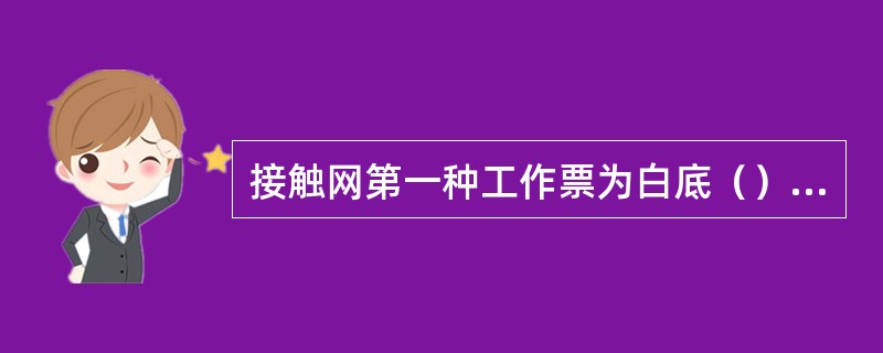 接触网第一种工作票为白底（）字体和格，用于接触网停电检修作业。