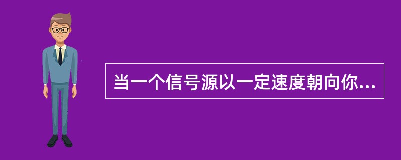 当一个信号源以一定速度朝向你运动时，你收到的该信号源发出的信号的频率将会怎样？（