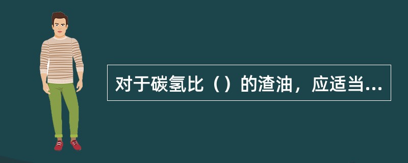 对于碳氢比（）的渣油，应适当提高（）比。